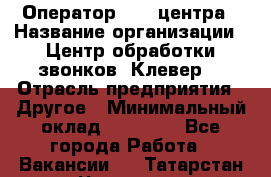 Оператор Call-центра › Название организации ­ Центр обработки звонков «Клевер» › Отрасль предприятия ­ Другое › Минимальный оклад ­ 55 000 - Все города Работа » Вакансии   . Татарстан респ.,Чистопольский р-н